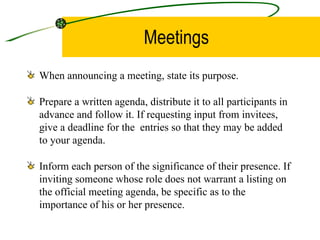 Meetings When announcing a meeting, state its purpose. Prepare a written agenda, distribute it to all participants in advance and follow it. If requesting input from invitees, give a deadline for the  entries so that they may be added to your agenda.  Inform each person of the significance of their presence. If inviting someone whose role does not warrant a listing on the official meeting agenda, be specific as to the importance of his or her presence.  