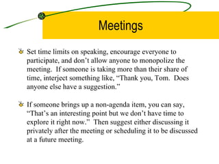 Meetings Set time limits on speaking, encourage everyone to participate, and don’t allow anyone to monopolize the meeting.  If someone is taking more than their share of time, interject something like, “Thank you, Tom.  Does anyone else have a suggestion.” If someone brings up a non-agenda item, you can say, “That’s an interesting point but we don’t have time to explore it right now.”  Then suggest either discussing it privately after the meeting or scheduling it to be discussed at a future meeting. 