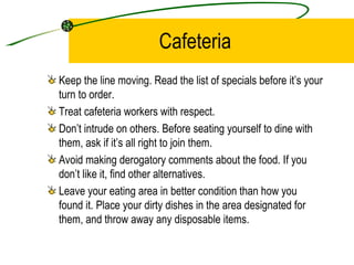 Cafeteria Keep the line moving. Read the list of specials before it’s your turn to order.  Treat cafeteria workers with respect. Don’t intrude on others. Before seating yourself to dine with them, ask if it’s all right to join them.  Avoid making derogatory comments about the food. If you don’t like it, find other alternatives.  Leave your eating area in better condition than how you found it. Place your dirty dishes in the area designated for them, and throw away any disposable items. 