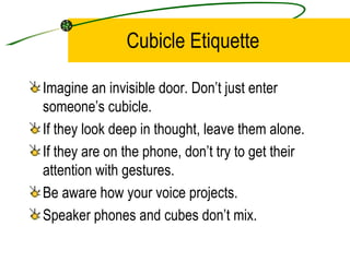 Cubicle Etiquette Imagine an invisible door. Don’t just enter someone’s cubicle. If they look deep in thought, leave them alone. If they are on the phone, don’t try to get their attention with gestures. Be aware how your voice projects. Speaker phones and cubes don’t mix. 