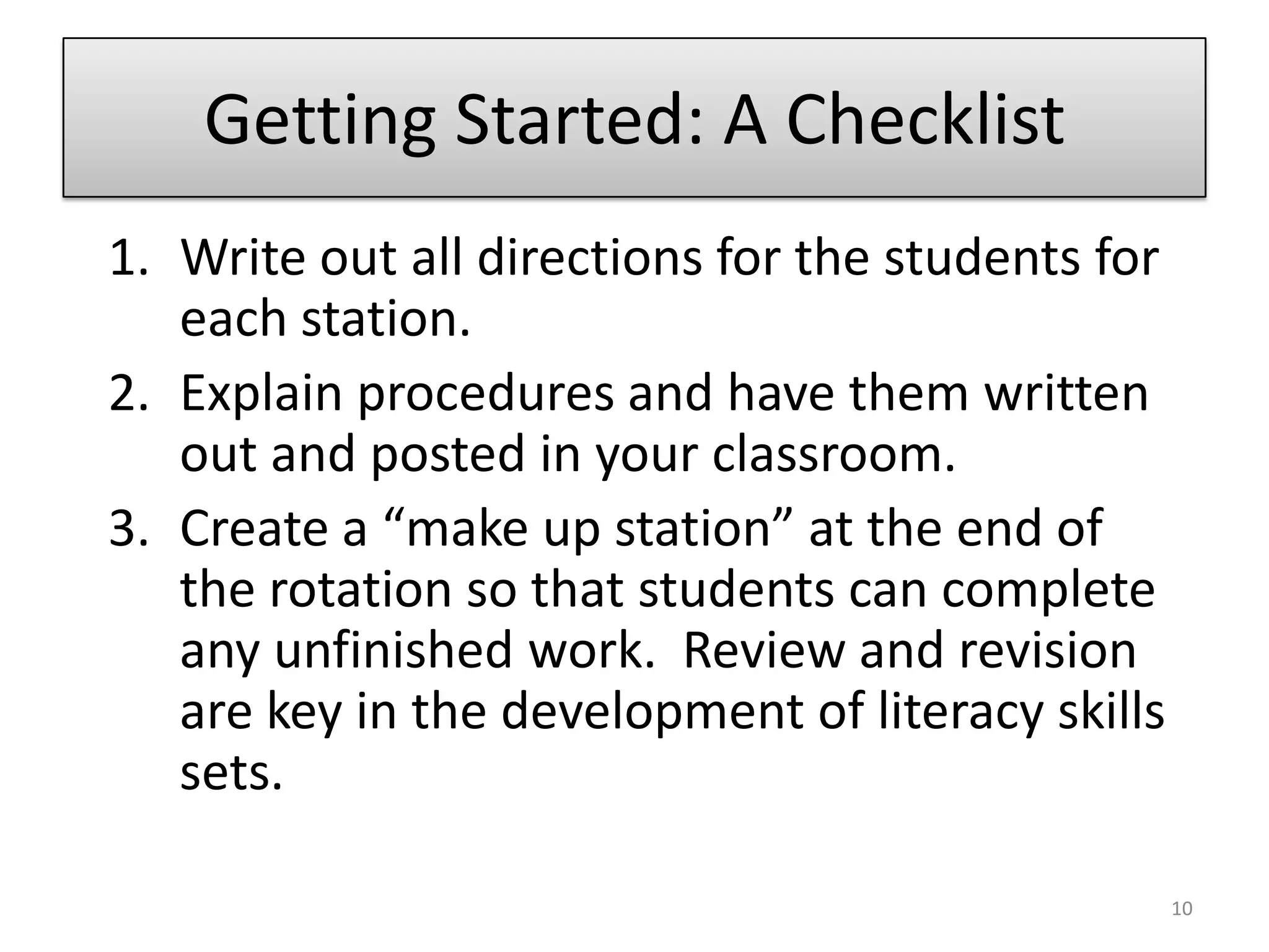 Getting Started: A ChecklistWrite out all directions for the students for each station.Explain procedures and have them written out and posted in your classroom.Create a “make up station” at the end of the rotation so that students can complete any unfinished work.  Review and revision are key in the development of literacy skills sets.10