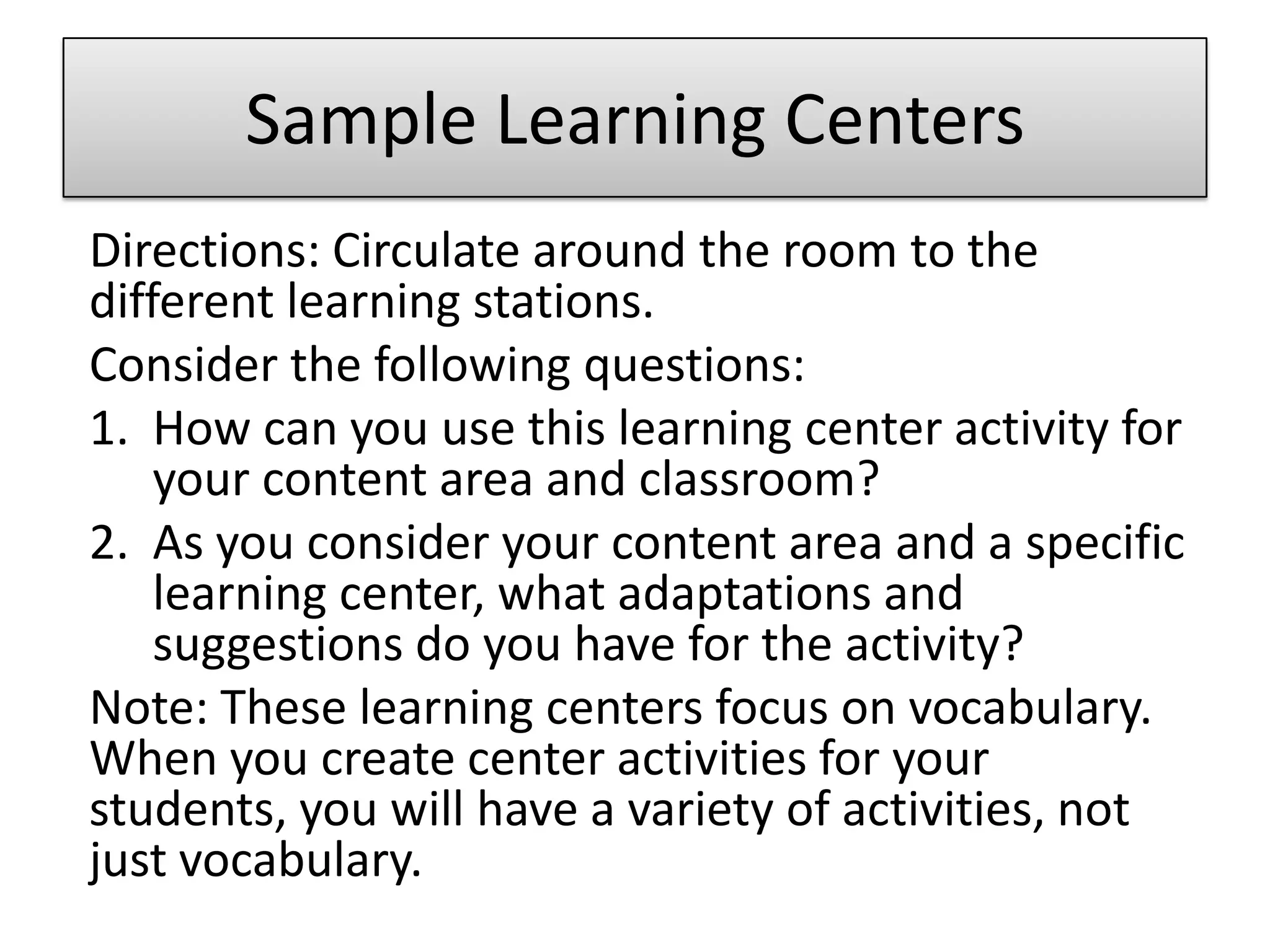 Sample Learning CentersDirections: Circulate around the room to the different learning stations. Consider the following questions:How can you use this learning center activity for your content area and classroom?As you consider your content area and a specific learning center, what adaptations and suggestions do you have for the activity?Note: These learning centers focus on vocabulary. When you create center activities for your students, you will have a variety of activities, not just vocabulary.