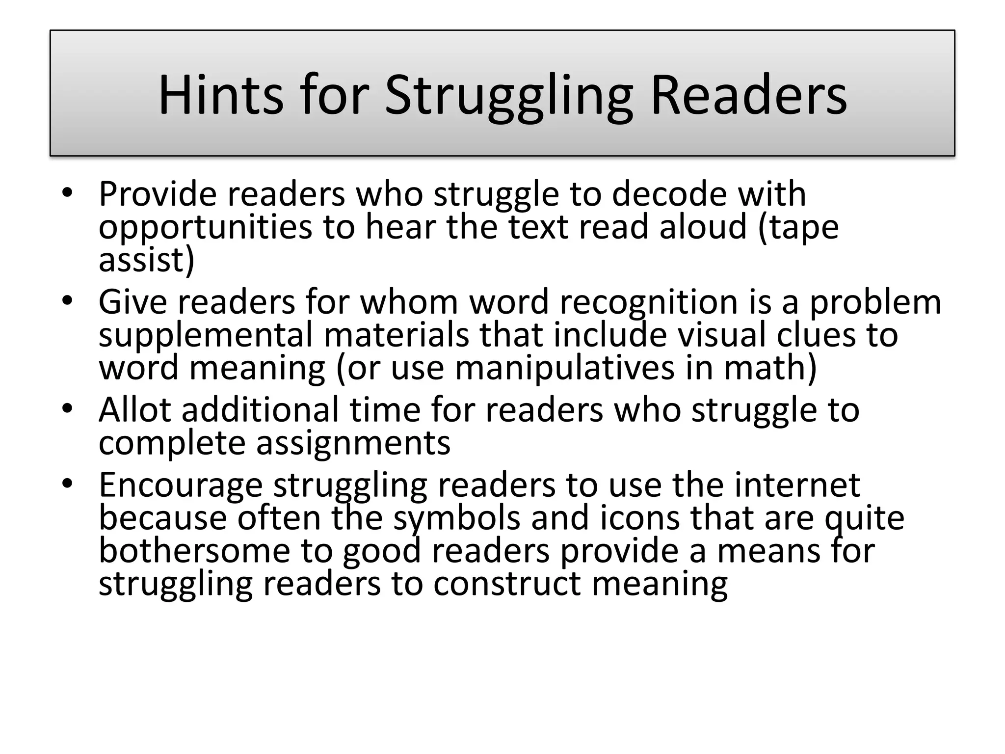 Hints for Struggling ReadersProvide readers who struggle to decode with opportunities to hear the text read aloud (tape assist)Give readers for whom word recognition is a problem supplemental materials that include visual clues to word meaning (or use manipulatives in math)Allot additional time for readers who struggle to complete assignmentsEncourage struggling readers to use the internet because often the symbols and icons that are quite bothersome to good readers provide a means for struggling readers to construct meaning