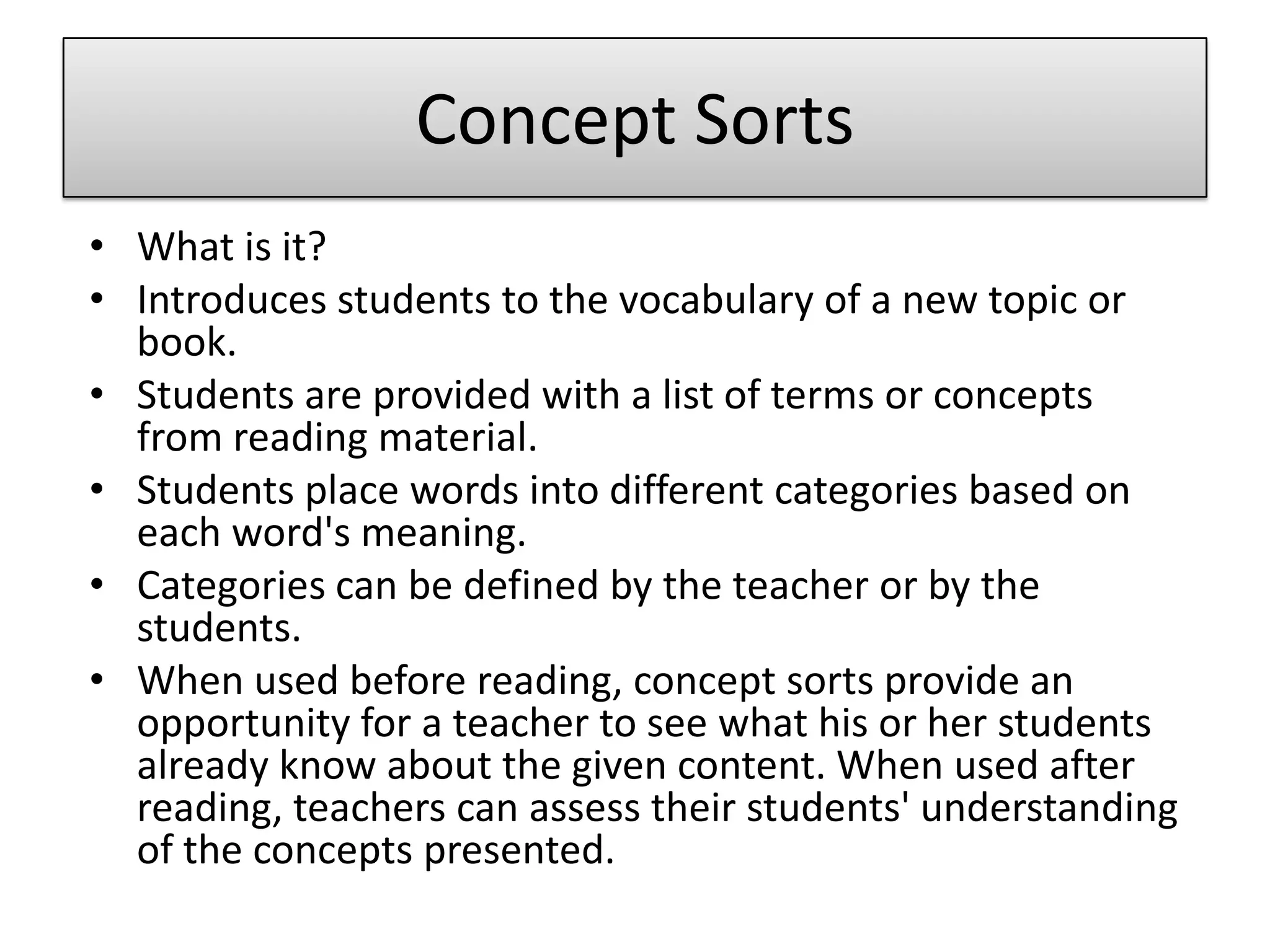 Concept SortsWhat is it?Introduces students to the vocabulary of a new topic or book. Students are provided with a list of terms or concepts from reading material. Students place words into different categories based on each word's meaning. Categories can be defined by the teacher or by the students.When used before reading, concept sorts provide an opportunity for a teacher to see what his or her students already know about the given content. When used after reading, teachers can assess their students' understanding of the concepts presented. 
