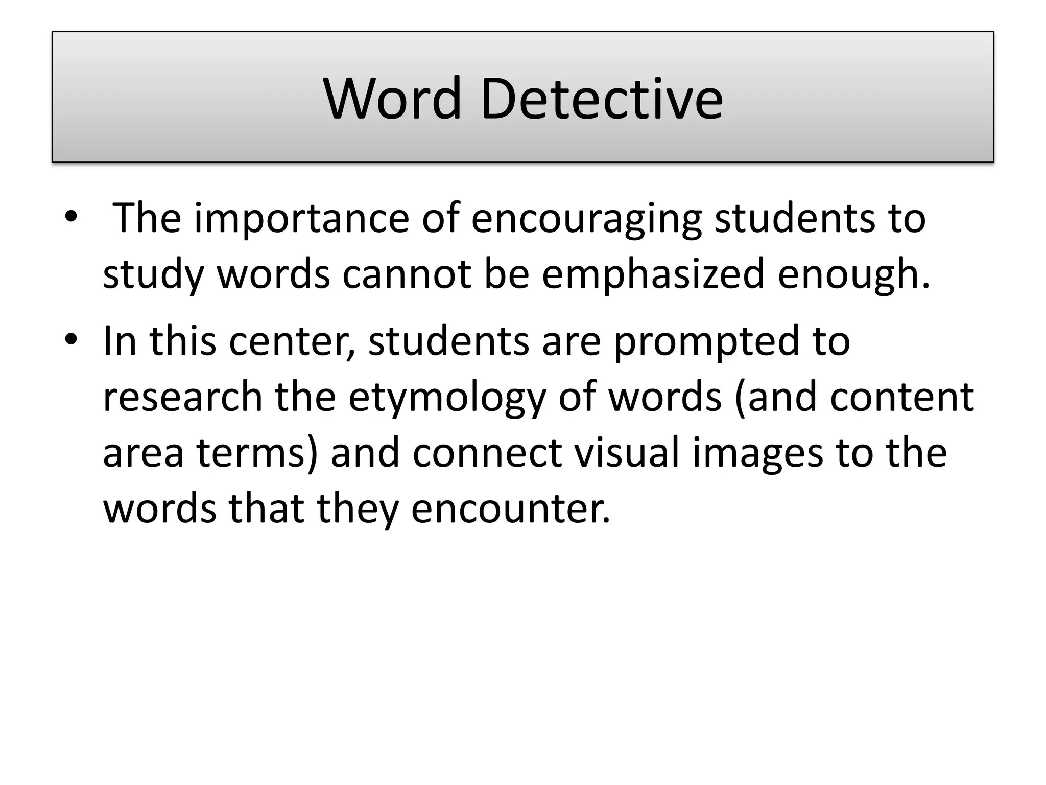 Word Detective The importance of encouraging students to study words cannot be emphasized enough. In this center, students are prompted to research the etymology of words (and content area terms) and connect visual images to the words that they encounter.