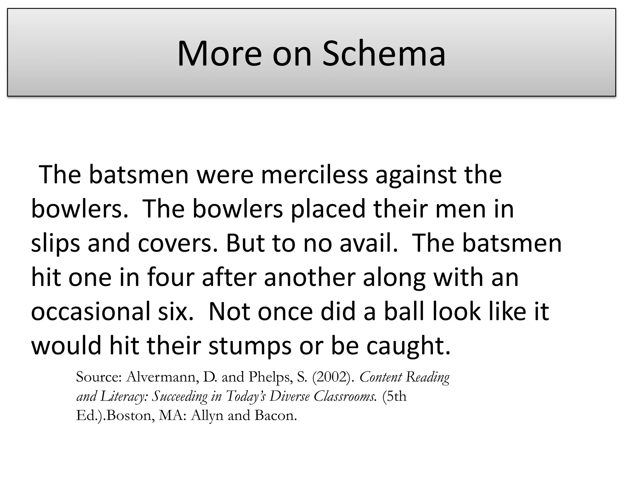More on Schema     The batsmen were merciless against the bowlers.  The bowlers placed their men in slips and covers. But to no avail.  The batsmen hit one in four after another along with an occasional six.  Not once did a ball look like it would hit their stumps or be caught.Source: Alvermann, D. and Phelps, S. (2002). Content Reading and Literacy: Succeeding in Today’s Diverse Classrooms. (5th Ed.).Boston, MA: Allyn and Bacon.