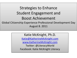 Strategies to Enhance Student Engagement and Boost AchievementGlobal Citizenship Experience Professional Development DayAugust 8. 2011 Katie McKnight, Ph.D. Katie@KatherineMcKnight.com www.KatherineMcKnight.com Twitter: @LiteracyWorld Facebook: Katie McKnight Literacy 