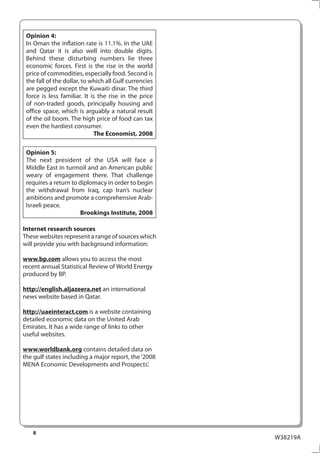 Opinion 4:
 In Oman the inflation rate is 11.1%. In the UAE
 and Qatar it is also well into double digits.
 Behind these disturbing numbers lie three
 economic forces. First is the rise in the world
 price of commodities, especially food. Second is
 the fall of the dollar, to which all Gulf currencies
 are pegged except the Kuwaiti dinar. The third
 force is less familiar. It is the rise in the price
 of non-traded goods, principally housing and
 office space, which is arguably a natural result
 of the oil boom. The high price of food can tax
 even the hardiest consumer.
                             The Economist, 2008

 Opinion 5:
 The next president of the USA will face a
 Middle East in turmoil and an American public
 weary of engagement there. That challenge
 requires a return to diplomacy in order to begin
 the withdrawal from Iraq, cap Iran’s nuclear
 ambitions and promote a comprehensive Arab-
 Israeli peace.
                      Brookings Institute, 2008

Internet research sources
These websites represent a range of sources which
will provide you with background information:

www.bp.com allows you to access the most
recent annual Statistical Review of World Energy
produced by BP.

http://english.aljazeera.net an international
news website based in Qatar.

http://uaeinteract.com is a website containing
detailed economic data on the United Arab
Emirates. It has a wide range of links to other
useful websites.

www.worldbank.org contains detailed data on
the gulf states including a major report, the ‘2008
MENA Economic Developments and Prospects’.




   8
                                                        W38219A
 