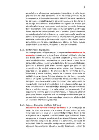 2
periodísticas u alguna otra equivocación involuntaria. Se debe tener
presente que la tarea periodística –o de relaciones públicas– no se
considera un acto de difusión de rumores si identifica al autor. La mayoría
de las veces es imposible prevenir los rumores, aunque sí detectarlos si
se encarga a una empresa especializada –una agencia de medios, por
ejemplo– el constante y sistemático seguimiento a los medios de prensa
tanto tradicionales como electrónicos, e incluso en los foros electrónicos
donde interactúen los stakeholders. Ante la evidencia que un rumor está
menoscabando el prestigio, la empresa requiere acompañar su defensa
con una estrategia comunicacional que lo refute claramente, proveyendo
evidencia, testimonios y documentos de respaldo a los mismos medios
periodísticos que lo están reproduciendo, además de lograr nuevas
coberturas en otros medios, incluyendo la difusión en Internet.
1.1.3. Contaminación de productos
Un tercer grupo de crisis por ataque a la empresa es la contaminación de
productos, en cuyo caso se trata de una iniciativa individual o colectiva
que busca alterar la calidad, seguridad, aceptación y reputación de
determinado producto. La contaminación puede afectar la salud de los
consumidores, lo que requiere una rápida toma de responsabilidades por
parte de la empresa para evitar acciones legales por parte de los
consumidores. Es posible prevenir estos ataques con sistemas de
seguridad en los procesos de empaque de los productos (sellos,
coberturas y anillos plásticos), además de la debida certificación de
calidad interna y externa. Ante una situación de este tipo es necesario
realizar un rápido seguimiento al recorrido de los productos dañados,
incluyendo tanto la cadena de producción interna como las instancias de
manipulación externa. Si el resultado de la investigación señala que no
hubo contaminación, se trata de otro tipo de ataque: difusión de rumores
falsos y malintencionados, y se debe actuar en consecuencia. Si el
seguimiento confirma que hubo contaminación, es necesario retirar el
producto y advertir al público que se abstenga de consumirlo por un
período determinado de tiempo, además de implementar a la brevedad
un servicio de información y reclamos.
1.1.4. Acciones de violencia en el lugar de trabajo
Las acciones de violencia en el lugar de trabajo, es un cuarto grupo de
riesgo de crisis por ataque a la empresa. Ocurren cuando un acto
inesperado lesiona la salud y/o la tranquilidad psicológica de uno o más
trabajadores de la empresa. Estas crisis tienen lugar cuando una o más
personas de la empresa son víctimas de un ataque físico por parte de
algún familiar, compañero de labores o ex compañero, por causa de
situaciones laborales –despido, denegación de peticiones, cambio en
alguna de las condiciones laborales, sanción disciplinaria– o bien de
 