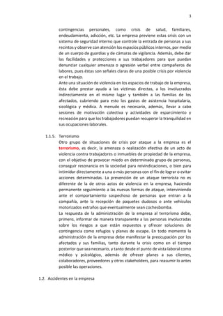 3
contingencias personales, como crisis de salud, familiares,
endeudamiento, adicción, etc. La empresa previene estas crisis con un
sistema de seguridad interno que controle la entrada de personas a sus
recintos y observe con atención los espacios públicos internos, por medio
de un cuerpo de guardias y de cámaras de vigilancia. Además, debe dar
las facilidades y protecciones a sus trabajadores para que puedan
denunciar cualquier amenaza o agresión verbal entre compañeros de
labores, pues éstas son señales claras de una posible crisis por violencia
en el trabajo.
Ante una situación de violencia en los espacios de trabajo de la empresa,
ésta debe prestar ayuda a las víctimas directas, a los involucrados
indirectamente en el mismo lugar y también a las familias de los
afectados, cubriendo para esto los gastos de asistencia hospitalaria,
sicológica y médica. A menudo es necesario, además, llevar a cabo
sesiones de motivación colectiva y actividades de esparcimiento y
recreación para que los trabajadores puedan recuperar la tranquilidad en
sus ocupaciones laborales.
1.1.5. Terrorismo
Otro grupo de situaciones de crisis por ataque a la empresa es el
terrorismo, es decir, la amenaza o realización efectiva de un acto de
violencia contra trabajadores o inmuebles de propiedad de la empresa,
con el objetivo de provocar miedo en determinado grupo de personas,
conseguir resonancia en la sociedad para reivindicaciones, o bien para
intimidar directamente a una o más personas con el fin de lograr o evitar
acciones determinadas. La prevención de un ataque terrorista no es
diferente de la de otros actos de violencia en la empresa, haciendo
permanente seguimiento a las nuevas formas de ataque, interviniendo
ante el comportamiento sospechoso de personas que entran a la
compañía, ante la recepción de paquetes dudosos o ante vehículos
motorizados extraños que eventualmente sean cochesbomba.
La respuesta de la administración de la empresa al terrorismo debe,
primero, informar de manera transparente a las personas involucradas
sobre los riesgos a que están expuestos y ofrecer soluciones de
contingencia como refugios y planes de escape. En todo momento la
administración de la empresa debe manifestar la preocupación por los
afectados y sus familias, tanto durante la crisis como en el tiempo
posterior que sea necesario, y tanto desde el punto de vista laboral como
médico y psicológico, además de ofrecer planes a sus clientes,
colaboradores, proveedores y otros stakeholders, para reasumir lo antes
posible las operaciones.
1.2. Accidentes en la empresa
 