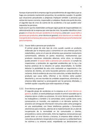 4
Aunque el personal de la empresa siga los procedimientos de seguridad y que se
haga una constante mantención preventiva, los accidentes suceden. Es posible
que situaciones perjudiciales o peligrosas impliquen también a personas que
actúan de manera correcta, responsable y cuidadosa. Desde este punto de vista,
el segundo tipo de crisis da cuenta de los accidentes a los que pueden estar
expuestas las personas.
Suele ocurrir que los stakeholders atribuyen algún grado de responsabilidad a la
administración de la empresa por este tipo de crisis. Se pueden identificar cinco
grupos en el tipo de crisis por accidente en la empresa, estos son: causar daño a
personas por productos; error técnico en general; error técnico en un medio de
transporte de la empresa; denuncias y la súbita pérdida de personal fundamental
para la empresa.
1.2.1. Causar daño a personas por productos
El primer grupo de este tipo de crisis sucede cuando un producto
elaborado por la empresa pasa a convertirse en una amenaza para los
stakeholders, como en el caso de alimentos que presentan involuntaria
contaminación, defectos en partes mecánicas, medicamentos que
producen reacciones colaterales adversas, entre otros. La empresa
puede prevenir el causar daño a personas por productos si cumple las
inspecciones y protocolos de seguridad establecidos por la ley y las
buenas prácticas de la industria en países desarrollados. Es factible
detectar la posibilidad de esta crisis realizando un seguimiento a los
reclamos de clientes, así como buscando patrones comunes entre los
reclamos. Ante la evidencia de una crisis como ésta, se debe identificar el
producto que causa daño, informar a los clientes cómo pueden
devolverlo y, una vez reunidas las unidades sospechosas, eliminarlas. La
empresa debe expresar su preocupación por las personas afectadas, y
también ayudar a aquellos que están expuestos al riesgo.
1.2.2. Error técnico en general
El segundo grupo de accidentes en la empresa es el error técnico en
general, es decir, la eventualidad que excede el control razonable que la
empresa ejerce a todos sus procesos. Un error técnico puede afectar a
los trabajadores y también a la comunidad, como cuando tiene como
consecuencia un incendio, una explosión o un derrame químico. Se
previene con entrega de información instructiva sobre cómo protegerse
en una eventualidad, con líneas telefónicas gratuitas y formularios
electrónicos para reclamos, además de la implementación de un plan de
recuperación de la normalidad en los comunicados a clientes,
proveedores y socios comerciales. Ante las negativas consecuencias que
puede tener un error técnico a terceros, la empresa debe reiterar la
naturaleza accidental e inesperada la crisis y expresar su solidaridad hacia
las víctimas y su entorno social, respaldando sus declaraciones con
 