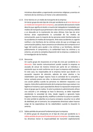 5
iniciativas observables y organizando ceremonias religiosas y eventos en
memoria de las víctimas y en honor a los sobrevivientes.
1.2.3. Error técnico en un medio de transporte de la empresa
Un tercer grupo de este tipo de crisis por accidente es el error técnico en
un medio de transporte de la empresa, una variante del escenario recién
descrito que significa la lesión o muerte de trabajadores trasladados por
medios de transporte que pertenecen o dan servicio a la empresa, debido
a un descuido en la mantención de estos últimos. Este tipo de error
técnico atrae especialmente la curiosidad de los medios de
comunicación, pues la mayoría de las personas están familiarizadas con
los accidentes en medios de transporte. Ante estos accidentes es urgente
notificar a los familiares de las víctimas antes de que se entregue una
comunicación pública, hacer presencia con directivos de la empresa en el
lugar del evento para ayudar a las víctimas y sus familiares, declarar
públicamente el compromiso y la solidaridad hacia las víctimas y su
entorno, así como la completa disposición de la empresa a colaborar en
la investigación de los hechos.
1.2.4. Denuncias
Un cuarto grupo de situaciones en el tipo de crisis por accidente es la
denuncia. Este evento comunicacional sucede cuando la empresa es
acusada de actuar de manera inmoral por parte de un individuo o
asociación que no está conforme con lo que la empresa está haciendo.
En este caso, los responsables de la empresa tienen que decidir si la
acusación requiere de atención, además de estar atentos a los
stakeholders que tengan reparos hacia la actividad de la compañía y
tomar contacto previo con ellos. La denuncia habitualmente se vuelve
una acción pública cuando las personas no obtienen respuesta a sus
reparos. Ante ello la administración de la empresa tiene que evaluar si es
legítimo el reclamo y qué capacidad de afectar la reputación empresarial
tiene el grupo que lo realiza. Si ante la protesta la administración ofrece
una solución y sin embargo se hace la denuncia, se debe responder
atendiendo la veracidad de ésta, desde negarla e ignorarla hasta
negociar, hacerse cargo de ella, modificar o eliminar la causa en cuestión.
En este sentido la soberbia no es buena consejera: escuchar no es señal
de debilidad, por el contrario, los competentes directivos saben hacerse
cargo de las expectativas de los stakeholders cuando la situación lo
amerita.
1.2.5. Súbita pérdida de personal fundamental para la empresa
El último grupo de situaciones en el tipo de crisis por accidente es la
súbita pérdida de personal fundamental para la empresa. En estos casos,
los directivos tienen la responsabilidad de transmitir explícitamente
 