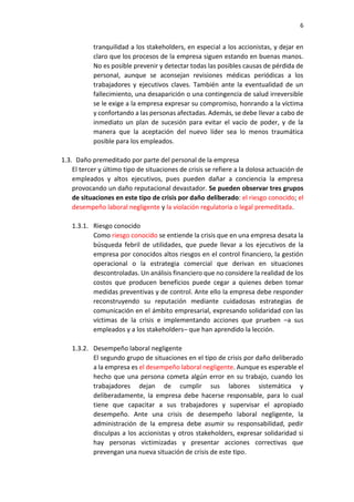 6
tranquilidad a los stakeholders, en especial a los accionistas, y dejar en
claro que los procesos de la empresa siguen estando en buenas manos.
No es posible prevenir y detectar todas las posibles causas de pérdida de
personal, aunque se aconsejan revisiones médicas periódicas a los
trabajadores y ejecutivos claves. También ante la eventualidad de un
fallecimiento, una desaparición o una contingencia de salud irreversible
se le exige a la empresa expresar su compromiso, honrando a la víctima
y confortando a las personas afectadas. Además, se debe llevar a cabo de
inmediato un plan de sucesión para evitar el vacío de poder, y de la
manera que la aceptación del nuevo líder sea lo menos traumática
posible para los empleados.
1.3. Daño premeditado por parte del personal de la empresa
El tercer y último tipo de situaciones de crisis se refiere a la dolosa actuación de
empleados y altos ejecutivos, pues pueden dañar a conciencia la empresa
provocando un daño reputacional devastador. Se pueden observar tres grupos
de situaciones en este tipo de crisis por daño deliberado: el riesgo conocido; el
desempeño laboral negligente y la violación regulatoria o legal premeditada.
1.3.1. Riesgo conocido
Como riesgo conocido se entiende la crisis que en una empresa desata la
búsqueda febril de utilidades, que puede llevar a los ejecutivos de la
empresa por conocidos altos riesgos en el control financiero, la gestión
operacional o la estrategia comercial que derivan en situaciones
descontroladas. Un análisis financiero que no considere la realidad de los
costos que producen beneficios puede cegar a quienes deben tomar
medidas preventivas y de control. Ante ello la empresa debe responder
reconstruyendo su reputación mediante cuidadosas estrategias de
comunicación en el ámbito empresarial, expresando solidaridad con las
víctimas de la crisis e implementando acciones que prueben –a sus
empleados y a los stakeholders– que han aprendido la lección.
1.3.2. Desempeño laboral negligente
El segundo grupo de situaciones en el tipo de crisis por daño deliberado
a la empresa es el desempeño laboral negligente. Aunque es esperable el
hecho que una persona cometa algún error en su trabajo, cuando los
trabajadores dejan de cumplir sus labores sistemática y
deliberadamente, la empresa debe hacerse responsable, para lo cual
tiene que capacitar a sus trabajadores y supervisar el apropiado
desempeño. Ante una crisis de desempeño laboral negligente, la
administración de la empresa debe asumir su responsabilidad, pedir
disculpas a los accionistas y otros stakeholders, expresar solidaridad si
hay personas victimizadas y presentar acciones correctivas que
prevengan una nueva situación de crisis de este tipo.
 