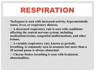 RESPIRATION
• Tachypnea is seen with increased activity, hypermetabolic
states, fever, or respiratory distress.
• A decreased respiratory rate is seen with conditions
affecting the central nervous system, including
medications/toxins, congenital malformations, and other
lesions.
• A variable respiratory rate, known as periodic
breathing, is commonly seen in neonates but more than a
20 second pause is always abnormal.
• Cheyne-Stokes breathing is seen with brainstem
abnormalities.
 