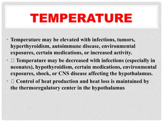 TEMPERATURE
• Temperature may be elevated with infections, tumors,
hyperthyroidism, autoimmune disease, environmental
exposures, certain medications, or increased activity.
• Temperature may be decreased with infections (especially in
neonates), hypothyroidism, certain medications, environmental
exposures, shock, or CNS disease affecting the hypothalamus.
• Control of heat production and heat loss is maintained by
the thermoregulatory center in the hypothalamus
 