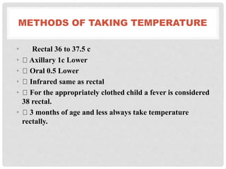 METHODS OF TAKING TEMPERATURE
• Rectal 36 to 37.5 c
• Axillary 1c Lower
• Oral 0.5 Lower
• Infrared same as rectal
• For the appropriately clothed child a fever is considered
38 rectal.
• 3 months of age and less always take temperature
rectally.
 