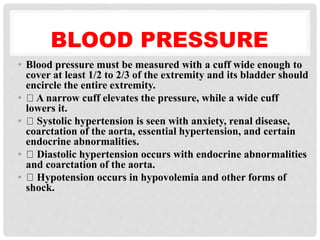 BLOOD PRESSURE
• Blood pressure must be measured with a cuff wide enough to
cover at least 1/2 to 2/3 of the extremity and its bladder should
encircle the entire extremity.
• A narrow cuff elevates the pressure, while a wide cuff
lowers it.
• Systolic hypertension is seen with anxiety, renal disease,
coarctation of the aorta, essential hypertension, and certain
endocrine abnormalities.
• Diastolic hypertension occurs with endocrine abnormalities
and coarctation of the aorta.
• Hypotension occurs in hypovolemia and other forms of
shock.
 