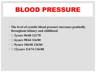 BLOOD PRESSURE
• The level of systolic blood pressure increases gradually
throughout infancy and childhood.
• 2years 96/60 112/78
• 6years 98/64 116/80
• 9years 106/68 126/84
• 12years 114/74 136/88
 