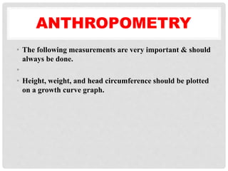 ANTHROPOMETRY
• The following measurements are very important & should
always be done.
•
• Height, weight, and head circumference should be plotted
on a growth curve graph.
 