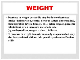 WEIGHT
• Decrease in weight percentile may be due to decreased
intake (malnutrition, central nervous system abnormality),
malabsorption (cystic fibrosis, IBD, celiac disease, parasitic
infestation), or an increased metabolic rate
(hyperthyroidism, congestive heart failure).
• Increase in weight is most commonly exogenous but may
also be associated with certain genetic syndromes (Prader-
willi).
 