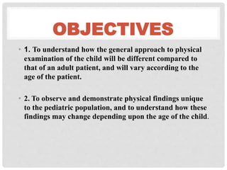 OBJECTIVES
• 1. To understand how the general approach to physical
examination of the child will be different compared to
that of an adult patient, and will vary according to the
age of the patient.
• 2. To observe and demonstrate physical findings unique
to the pediatric population, and to understand how these
findings may change depending upon the age of the child.
 