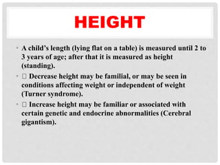HEIGHT
• A child’s length (lying flat on a table) is measured until 2 to
3 years of age; after that it is measured as height
(standing).
• Decrease height may be familial, or may be seen in
conditions affecting weight or independent of weight
(Turner syndrome).
• Increase height may be familiar or associated with
certain genetic and endocrine abnormalities (Cerebral
gigantism).
 