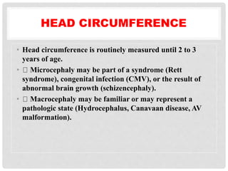 HEAD CIRCUMFERENCE
• Head circumference is routinely measured until 2 to 3
years of age.
• Microcephaly may be part of a syndrome (Rett
syndrome), congenital infection (CMV), or the result of
abnormal brain growth (schizencephaly).
• Macrocephaly may be familiar or may represent a
pathologic state (Hydrocephalus, Canavaan disease, AV
malformation).
 