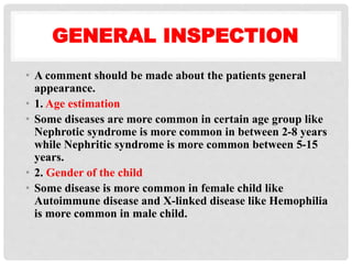 GENERAL INSPECTION
• A comment should be made about the patients general
appearance.
• 1. Age estimation
• Some diseases are more common in certain age group like
Nephrotic syndrome is more common in between 2-8 years
while Nephritic syndrome is more common between 5-15
years.
• 2. Gender of the child
• Some disease is more common in female child like
Autoimmune disease and X-linked disease like Hemophilia
is more common in male child.
 