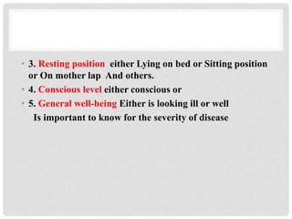 • 3. Resting position either Lying on bed or Sitting position
or On mother lap And others.
• 4. Conscious level either conscious or
• 5. General well-being Either is looking ill or well
Is important to know for the severity of disease
 