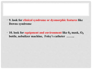 • 9. look for clinical syndrome or dysmorphic features like
Downs syndrome
• 10. look for equipment and environment like 0₂ mask, O₂
bottle, nebulizer machine, Foley's catheter ……..
 