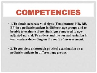 COMPETENCIES
• 1. To obtain accurate vital signs (Temperature, HR, RR,
BP) in a pediatric patient in different age groups and to
be able to evaluate these vital signs compared to age-
adjusted normal. To understand the normal variation in
temperature depending on the route of measurement.
• 2. To complete a thorough physical examination on a
pediatric patients in different age groups.
 