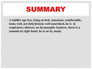 SUMMARY
• A toddler age boy, lying on bed, conscious, comfortable,
looks well, not dehydrated, well nourished, he is in
respiratory distress, no dysmorphic features, there is a
cannula in right hand, he is on O₂ mask.
 