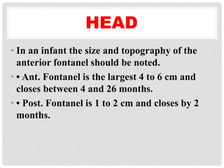 HEAD
• In an infant the size and topography of the
anterior fontanel should be noted.
• • Ant. Fontanel is the largest 4 to 6 cm and
closes between 4 and 26 months.
• • Post. Fontanel is 1 to 2 cm and closes by 2
months.
 