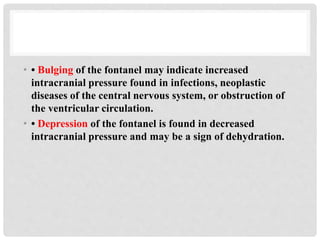 • • Bulging of the fontanel may indicate increased
intracranial pressure found in infections, neoplastic
diseases of the central nervous system, or obstruction of
the ventricular circulation.
• • Depression of the fontanel is found in decreased
intracranial pressure and may be a sign of dehydration.
 