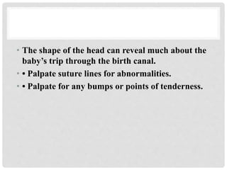 • The shape of the head can reveal much about the
baby’s trip through the birth canal.
• • Palpate suture lines for abnormalities.
• • Palpate for any bumps or points of tenderness.
 