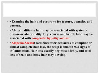 • • Examine the hair and eyebrows for texture, quantity, and
pattern.
• • Abnormalities in hair may be associated with systemic
disease or abnormality. Dry, course and brittle hair may be
associated with congenital hypothyroidism.
• • Alopecia Areata: well circumscribed areas of complete or
almost complete hair loss, the scalp is smooth w/o signs of
inflammation. Hair loss usually begins suddenly, and total
loss of scalp and body hair may develop.
 