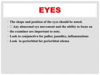 EYES
• The shape and position of the eyes should be noted.
• Any abnormal eye movement and the ability to focus on
• the examiner are important to note.
• Look to conjunctiva for pallor, jaundice, inflammations
• Look to periorbital for periorbital edema
 