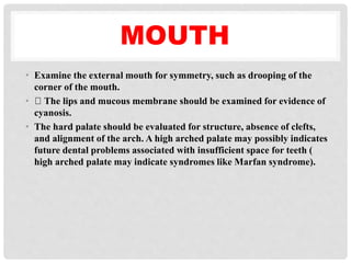 MOUTH
• Examine the external mouth for symmetry, such as drooping of the
corner of the mouth.
• The lips and mucous membrane should be examined for evidence of
cyanosis.
• The hard palate should be evaluated for structure, absence of clefts,
and alignment of the arch. A high arched palate may possibly indicates
future dental problems associated with insufficient space for teeth (
high arched palate may indicate syndromes like Marfan syndrome).
 