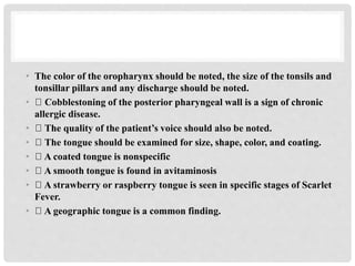 • The color of the oropharynx should be noted, the size of the tonsils and
tonsillar pillars and any discharge should be noted.
• Cobblestoning of the posterior pharyngeal wall is a sign of chronic
allergic disease.
• The quality of the patient’s voice should also be noted.
• The tongue should be examined for size, shape, color, and coating.
• A coated tongue is nonspecific
• A smooth tongue is found in avitaminosis
• A strawberry or raspberry tongue is seen in specific stages of Scarlet
Fever.
• A geographic tongue is a common finding.
 