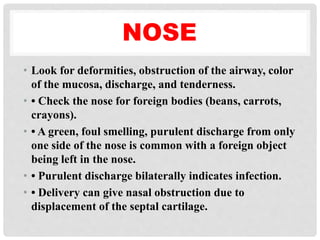 NOSE
• Look for deformities, obstruction of the airway, color
of the mucosa, discharge, and tenderness.
• • Check the nose for foreign bodies (beans, carrots,
crayons).
• • A green, foul smelling, purulent discharge from only
one side of the nose is common with a foreign object
being left in the nose.
• • Purulent discharge bilaterally indicates infection.
• • Delivery can give nasal obstruction due to
displacement of the septal cartilage.
 