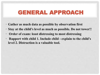 GENERAL APPROACH
• Gather as much data as possible by observation first
• Stay at the child’s level as much as possible. Do not tower!!
• Order of exam: least distressing to most distressing
• Rapport with child 1. Include child - explain to the child’s
level 2. Distraction is a valuable tool.
 