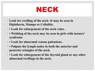 NECK
• Look for swelling of the neck- It may be seen in
Diphtheria, Mumps or Cellulitis.
• • Look for enlargement of the neck veins.
• • Webbing of the neck may be seen in girls with turners’
syndrome
• • Look for abnormal venous pulsations.
• • Palpate the lymph nodes in both the anterior and
posterior triangles of the neck.
• • Look for enlargement of the thyroid gland or any other
abnormal swellings in the neck.
 