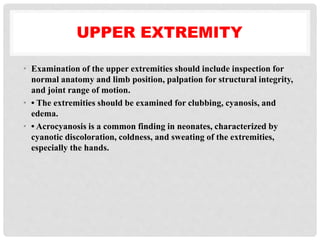 UPPER EXTREMITY
• Examination of the upper extremities should include inspection for
normal anatomy and limb position, palpation for structural integrity,
and joint range of motion.
• • The extremities should be examined for clubbing, cyanosis, and
edema.
• • Acrocyanosis is a common finding in neonates, characterized by
cyanotic discoloration, coldness, and sweating of the extremities,
especially the hands.
 