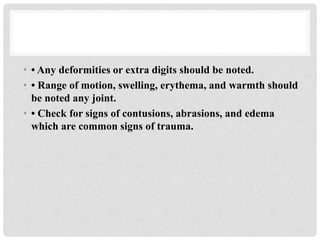 • • Any deformities or extra digits should be noted.
• • Range of motion, swelling, erythema, and warmth should
be noted any joint.
• • Check for signs of contusions, abrasions, and edema
which are common signs of trauma.
 