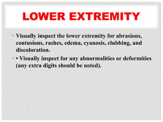 LOWER EXTREMITY
• Visually inspect the lower extremity for abrasions,
contusions, rashes, edema, cyanosis, clubbing, and
discoloration.
• • Visually inspect for any abnormalities or deformities
(any extra digits should be noted).
 