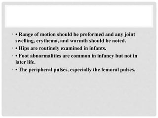• • Range of motion should be preformed and any joint
swelling, erythema, and warmth should be noted.
• • Hips are routinely examined in infants.
• • Foot abnormalities are common in infancy but not in
later life.
• • The peripheral pulses, especially the femoral pulses.
 