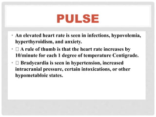 PULSE
• An elevated heart rate is seen in infections, hypovolemia,
hyperthyroidism, and anxiety.
• A rule of thumb is that the heart rate increases by
10/minute for each 1 degree of temperature Centigrade.
• Bradycardia is seen in hypertension, increased
intracranial pressure, certain intoxications, or other
hypometabloic states.
 
