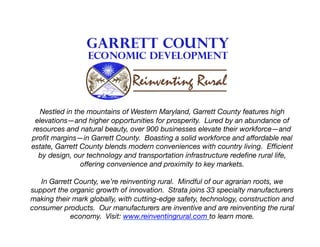 Nestled in the mountains of Western Maryland, Garrett County features high
elevations—and higher opportunities for prosperity. Lured by an abundance of
resources and natural beauty, over 900 businesses elevate their workforce—and
proﬁt margins—in Garrett County. Boasting a solid workforce and affordable real
estate, Garrett County blends modern conveniences with country living. Efﬁcient
by design, our technology and transportation infrastructure redeﬁne rural life,
offering convenience and proximity to key markets.
In Garrett County, we’re reinventing rural. Mindful of our agrarian roots, we
support the organic growth of innovation. Strata joins 33 specialty manufacturers
making their mark globally, with cutting-edge safety, technology, construction and
consumer products. Our manufacturers are inventive and are reinventing the rural
economy. Visit: www.reinventingrural.com to learn more. 

 
