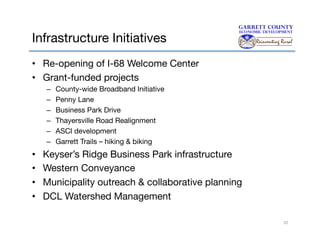 Infrastructure Initiatives
•  Re-opening of I-68 Welcome Center
•  Grant-funded projects
– 
– 
– 
– 
– 
– 

• 
• 
• 
• 

County-wide Broadband Initiative
Penny Lane
Business Park Drive
Thayersville Road Realignment
ASCI development
Garrett Trails – hiking & biking

Keyser’s Ridge Business Park infrastructure
Western Conveyance
Municipality outreach & collaborative planning
DCL Watershed Management
22

 