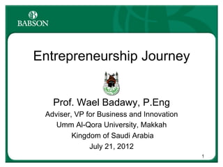 Entrepreneurship Journey
Prof. Wael Badawy, P.Eng
Adviser, VP for Business and Innovation
Umm Al-Qora University, Makkah
Kingdom of Saudi Arabia
July 21, 2012
1

 